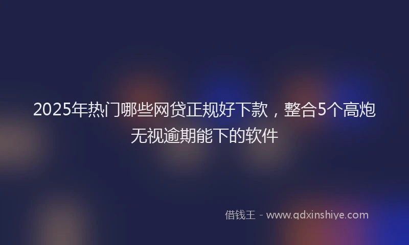 2025年热门哪些网贷正规好下款，整合5个高炮无视逾期能下的软件