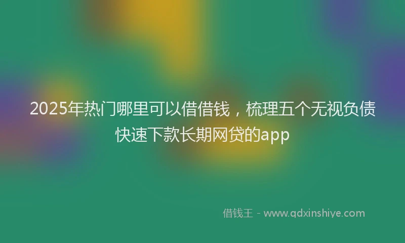 2025年热门哪里可以借借钱，梳理五个无视负债快速下款长期网贷的app