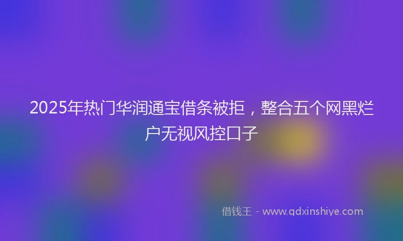 2025年热门华润通宝借条被拒，整合五个网黑烂户无视风控口子