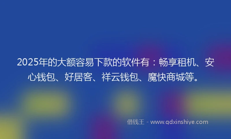 2025年的大额容易下款的软件有：畅享租机、安心钱包、好居客、祥云钱包、魔快商城等。