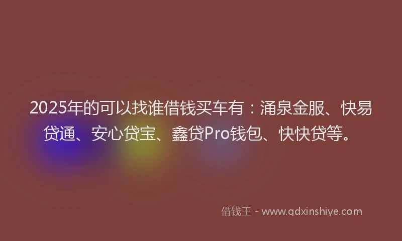 2025年的可以找谁借钱买车有：涌泉金服、快易贷通、安心贷宝、鑫贷Pro钱包、快快贷等。
