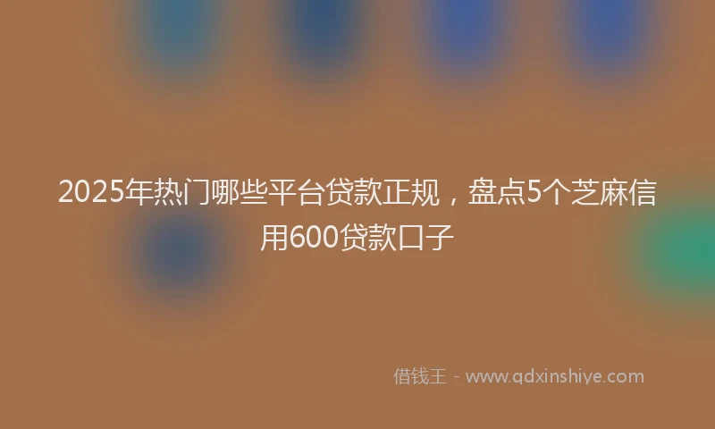 2025年热门哪些平台贷款正规，盘点5个芝麻信用600贷款口子