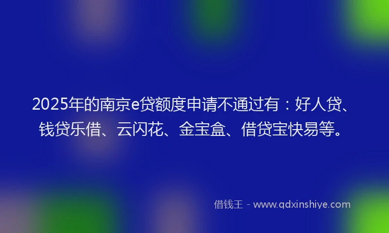 2025年的南京e贷额度申请不通过有：好人贷、钱贷乐借、云闪花、金宝盒、借贷宝快易等。