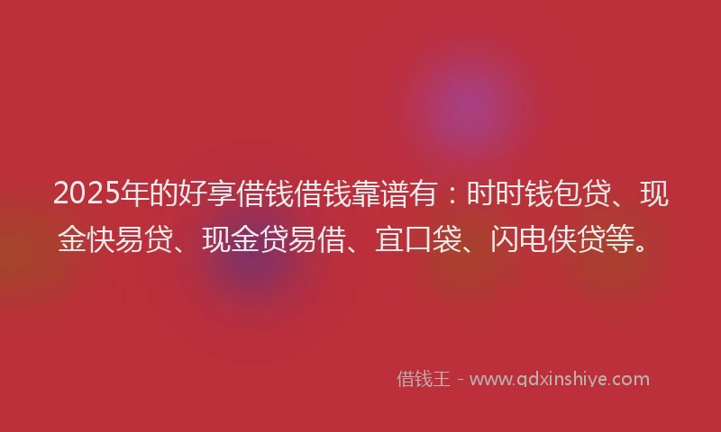 2025年的好享借钱借钱靠谱有：时时钱包贷、现金快易贷、现金贷易借、宜口袋、闪电侠贷等。