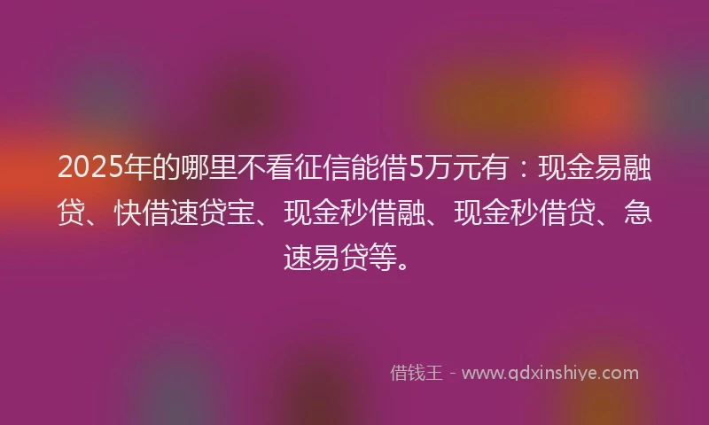 2025年的哪里不看征信能借5万元有：现金易融贷、快借速贷宝、现金秒借融、现金秒借贷、急速易贷等。