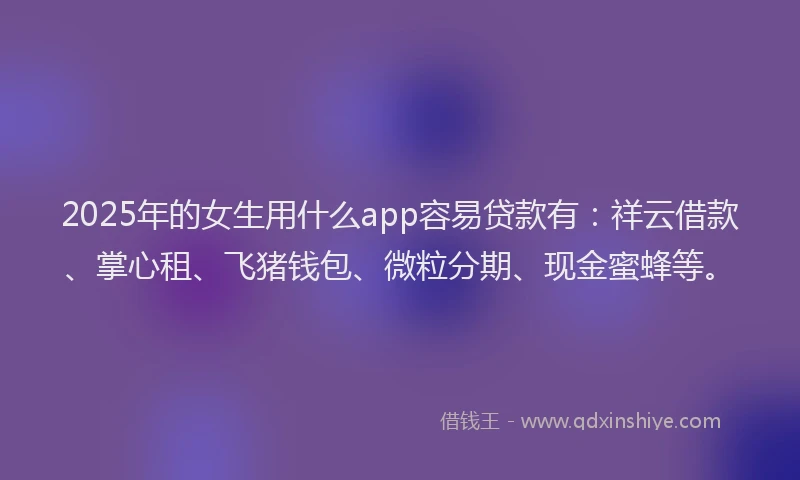 2025年的女生用什么app容易贷款有：祥云借款、掌心租、飞猪钱包、微粒分期、现金蜜蜂等。