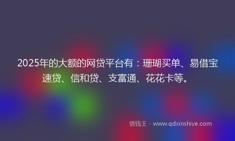 2025年的大额的网贷平台有：珊瑚买单、易借宝速贷、信和贷、支富通、花花卡等。