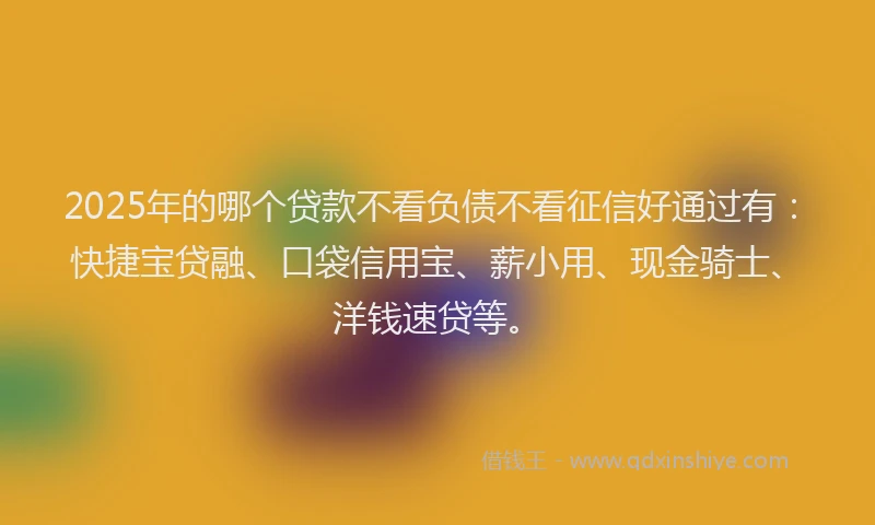 2025年的哪个贷款不看负债不看征信好通过有：快捷宝贷融、口袋信用宝、薪小用、现金骑士、洋钱速贷等。