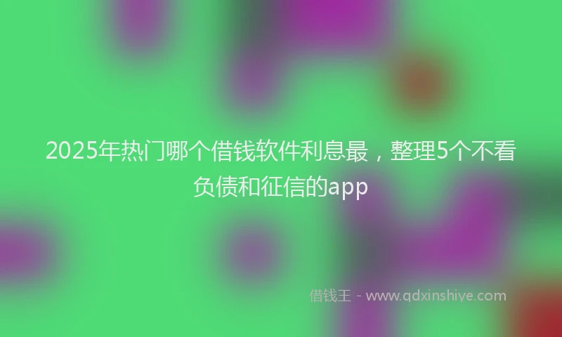 2025年热门哪个借钱软件利息最，整理5个不看负债和征信的app