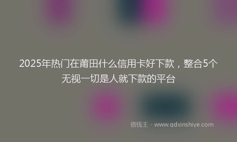 2025年热门在莆田什么信用卡好下款，整合5个无视一切是人就下款的平台