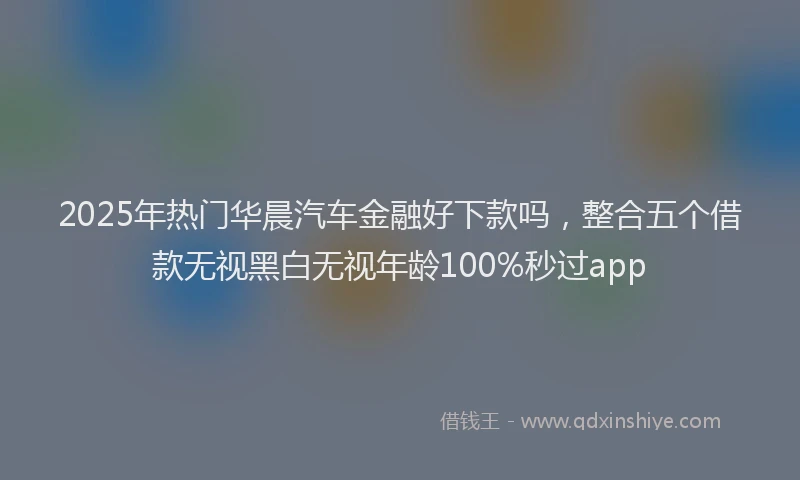 2025年热门华晨汽车金融好下款吗，整合五个借款无视黑白无视年龄100%秒过app