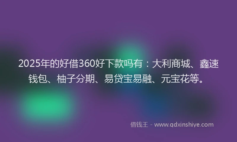 2025年的好借360好下款吗有：大利商城、鑫速钱包、柚子分期、易贷宝易融、元宝花等。