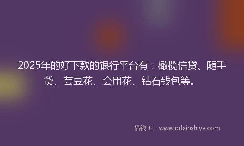 2025年的好下款的银行平台有：橄榄信贷、随手贷、芸豆花、会用花、钻石钱包等。