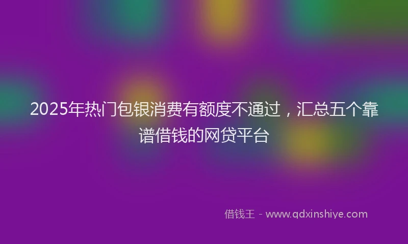 2025年热门包银消费有额度不通过，汇总五个靠谱借钱的网贷平台