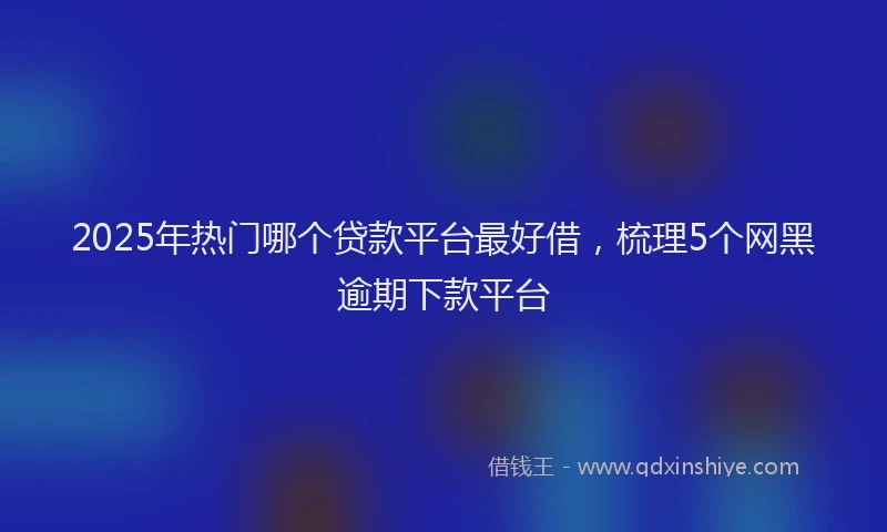 2025年热门哪个贷款平台最好借，梳理5个网黑逾期下款平台