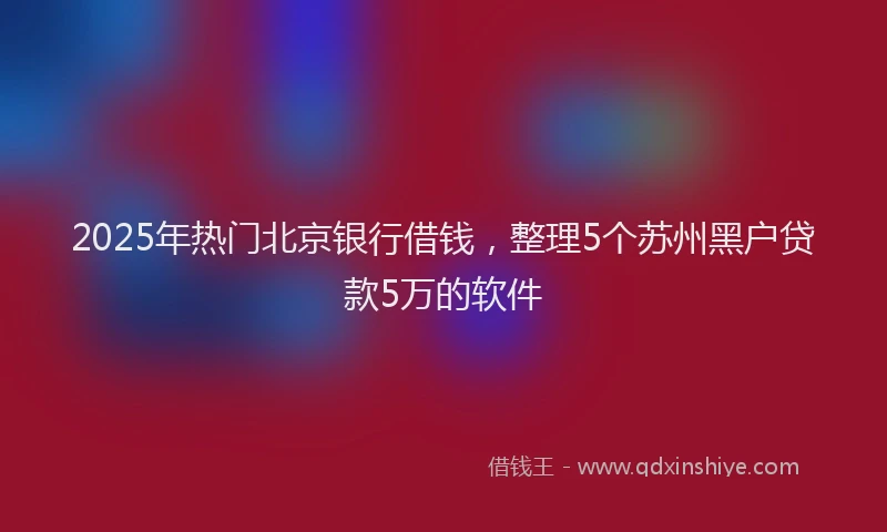 2025年热门北京银行借钱，整理5个苏州黑户贷款5万的软件