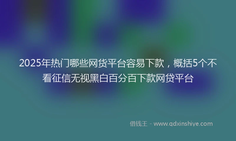 2025年热门哪些网货平台容易下款，概括5个不看征信无视黑白百分百下款网贷平台