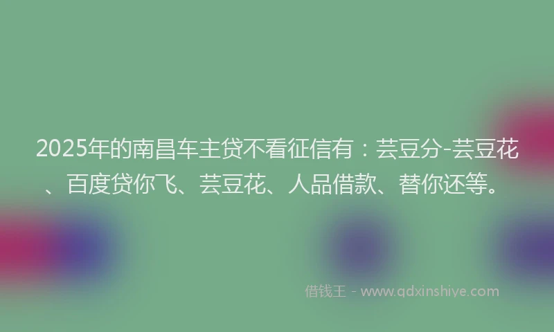 2025年的南昌车主贷不看征信有：芸豆分-芸豆花、百度贷你飞、芸豆花、人品借款、替你还等。
