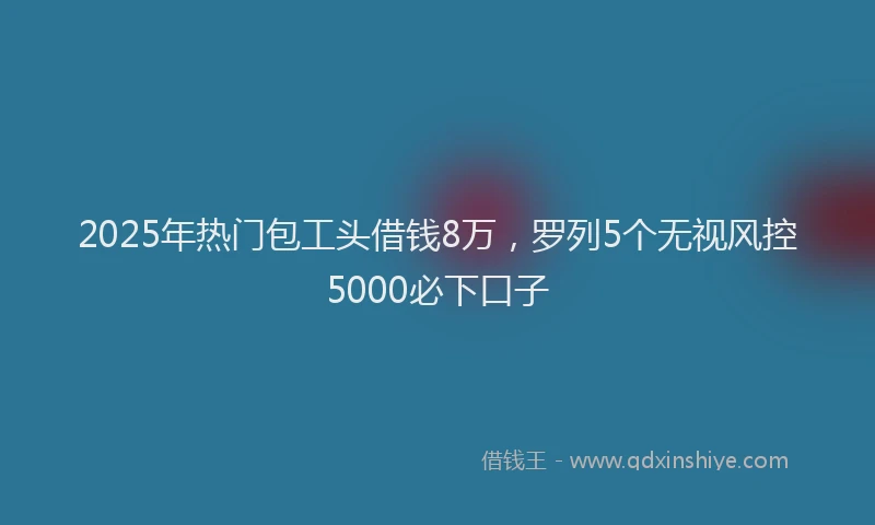 2025年热门包工头借钱8万，罗列5个无视风控5000必下口子
