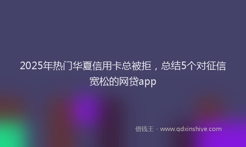 2025年热门华夏信用卡总被拒，总结5个对征信宽松的网贷app