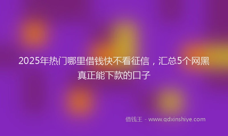 2025年热门哪里借钱快不看征信，汇总5个网黑真正能下款的口子