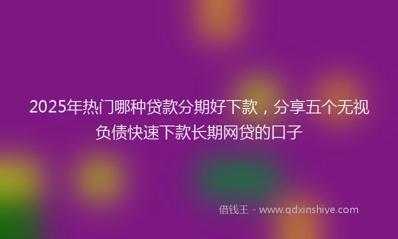 2025年热门哪种贷款分期好下款，分享五个无视负债快速下款长期网贷的口子