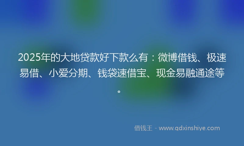 2025年的大地贷款好下款么有：微博借钱、极速易借、小爱分期、钱袋速借宝、现金易融通途等。