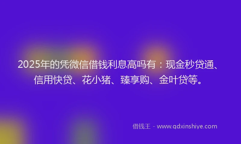 2025年的凭微信借钱利息高吗有：现金秒贷通、信用快贷、花小猪、臻享购、金叶贷等。