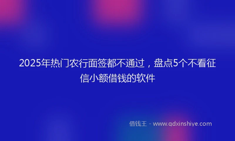 2025年热门农行面签都不通过，盘点5个不看征信小额借钱的软件