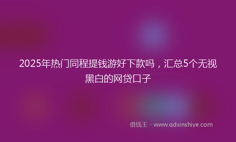 2025年热门同程提钱游好下款吗，汇总5个无视黑白的网贷口子