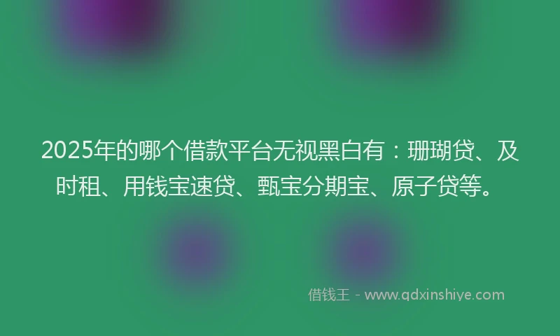 2025年的哪个借款平台无视黑白有：珊瑚贷、及时租、用钱宝速贷、甄宝分期宝、原子贷等。
