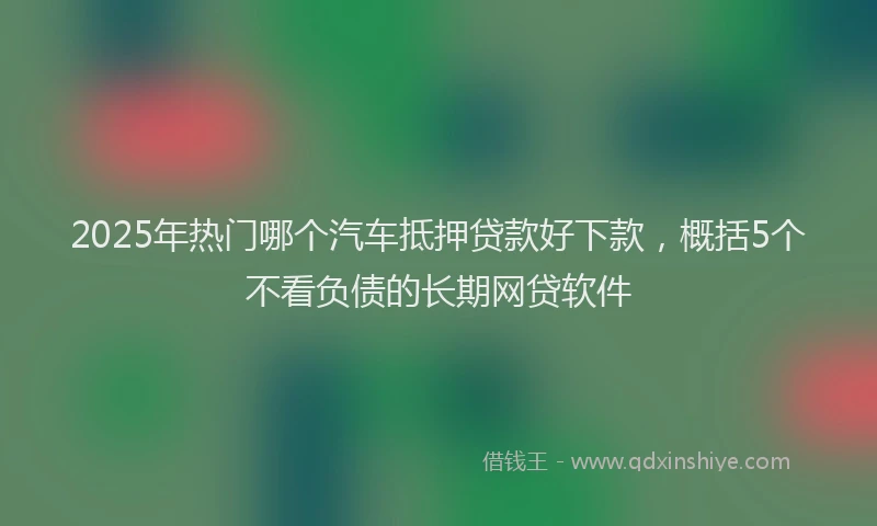 2025年热门哪个汽车抵押贷款好下款，概括5个不看负债的长期网贷软件