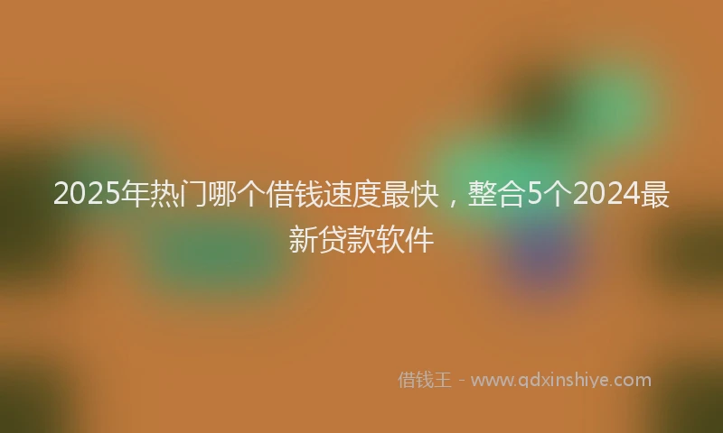 2025年热门哪个借钱速度最快，整合5个2024最新贷款软件