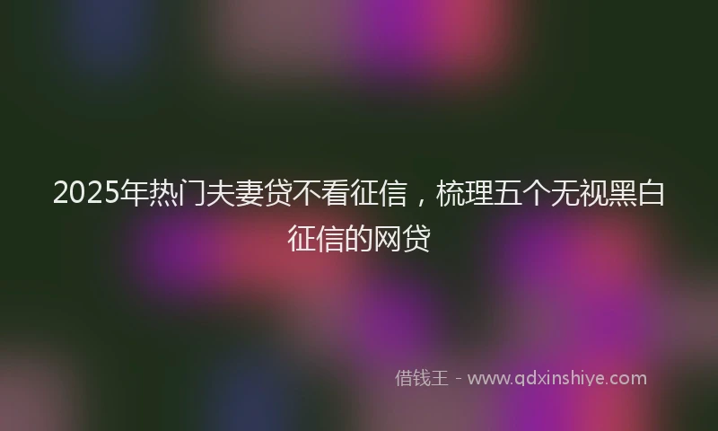 2025年热门夫妻贷不看征信，梳理五个无视黑白征信的网贷