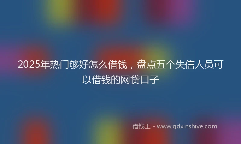 2025年热门够好怎么借钱，盘点五个失信人员可以借钱的网贷口子