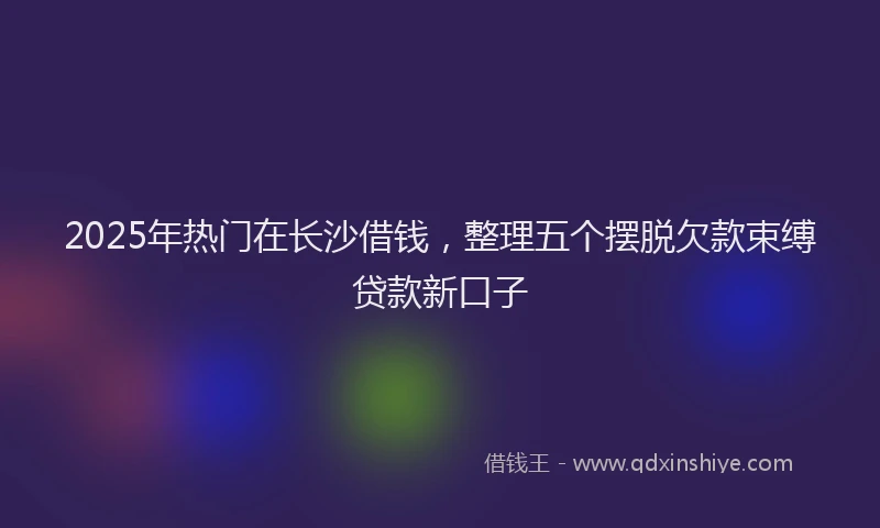 2025年热门在长沙借钱，整理五个摆脱欠款束缚贷款新口子
