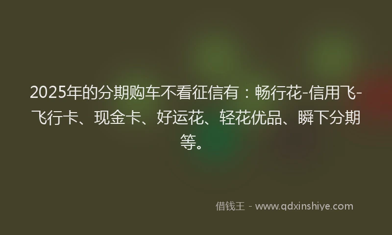 2025年的分期购车不看征信有：畅行花-信用飞-飞行卡、现金卡、好运花、轻花优品、瞬下分期等。