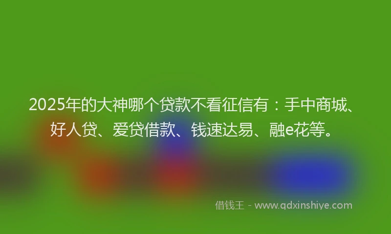 2025年的大神哪个贷款不看征信有：手中商城、好人贷、爱贷借款、钱速达易、融e花等。