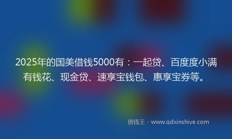 2025年的国美借钱5000有：一起贷、百度度小满有钱花、现金贷、速享宝钱包、惠享宝券等。