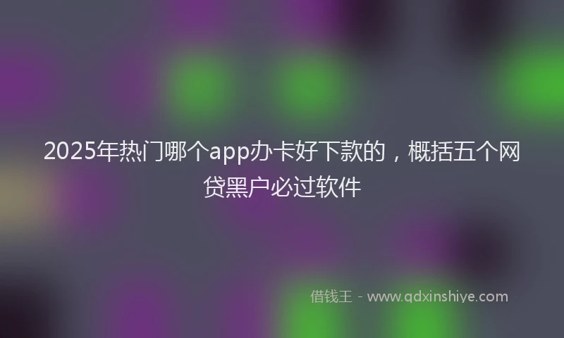 2025年热门哪个app办卡好下款的，概括五个网贷黑户必过软件