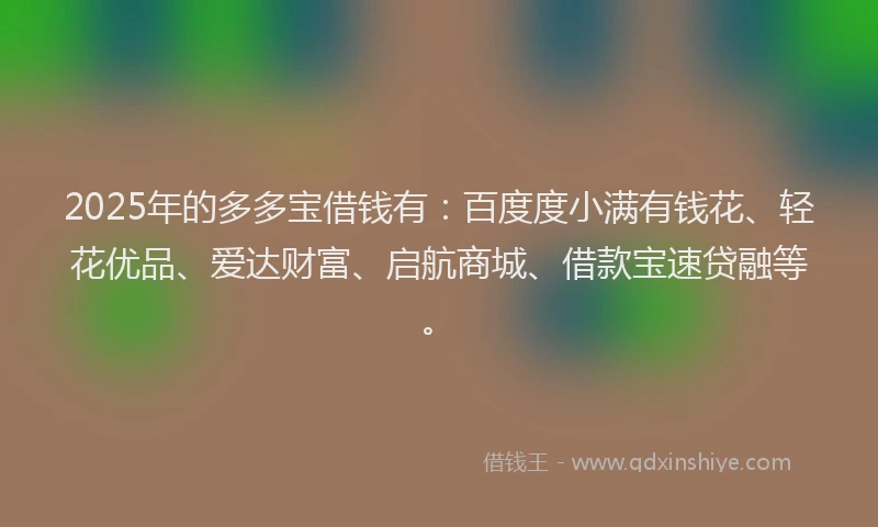 2025年的多多宝借钱有：百度度小满有钱花、轻花优品、爱达财富、启航商城、借款宝速贷融等。