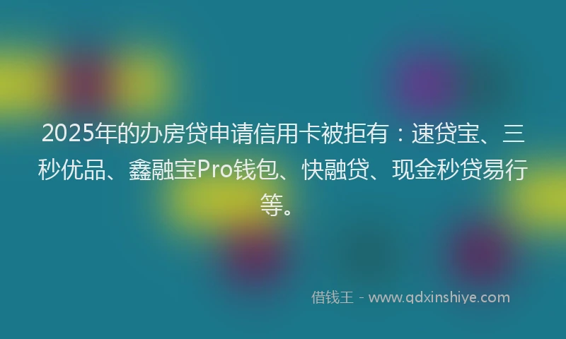 2025年的办房贷申请信用卡被拒有：速贷宝、三秒优品、鑫融宝Pro钱包、快融贷、现金秒贷易行等。