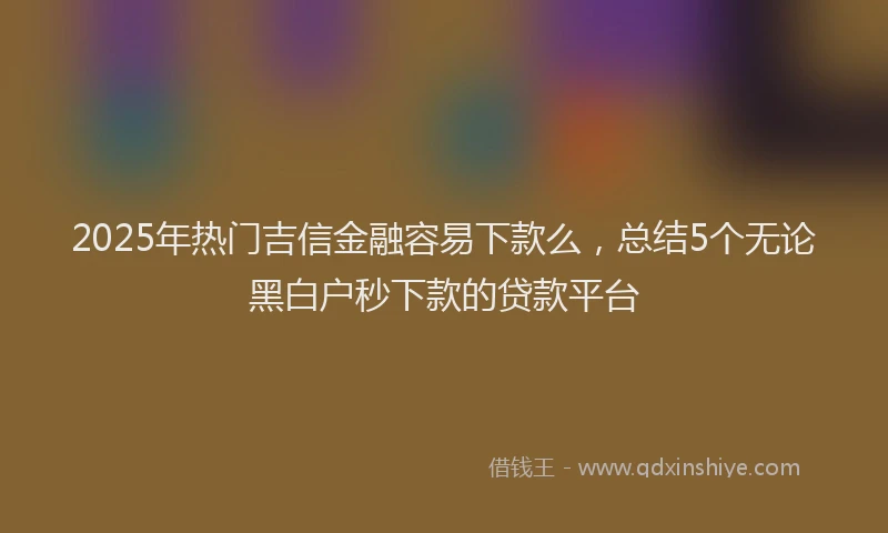 2025年热门吉信金融容易下款么，总结5个无论黑白户秒下款的贷款平台