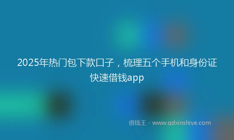 2025年热门包下款口子，梳理五个手机和身份证快速借钱app