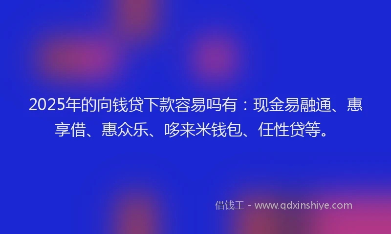 2025年的向钱贷下款容易吗有：现金易融通、惠享借、惠众乐、哆来米钱包、任性贷等。
