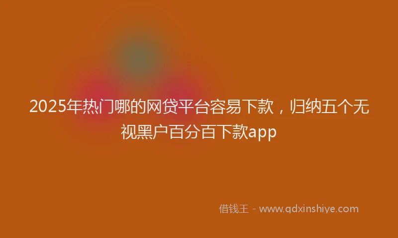 2025年热门哪的网贷平台容易下款，归纳五个无视黑户百分百下款app