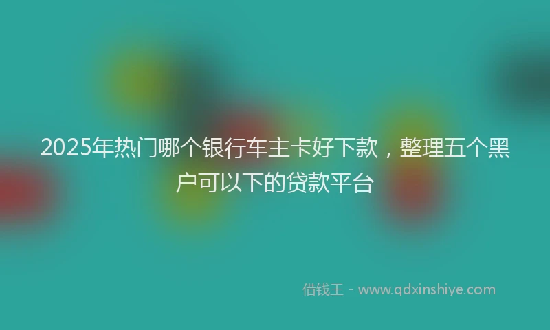 2025年热门哪个银行车主卡好下款，整理五个黑户可以下的贷款平台