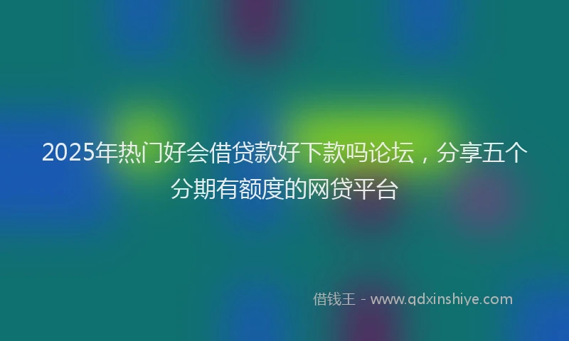 2025年热门好会借贷款好下款吗论坛，分享五个分期有额度的网贷平台