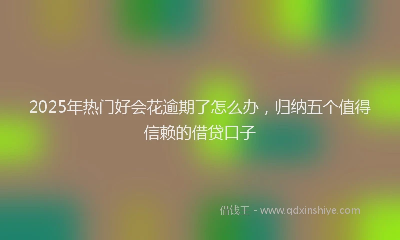 2025年热门好会花逾期了怎么办，归纳五个值得信赖的借贷口子