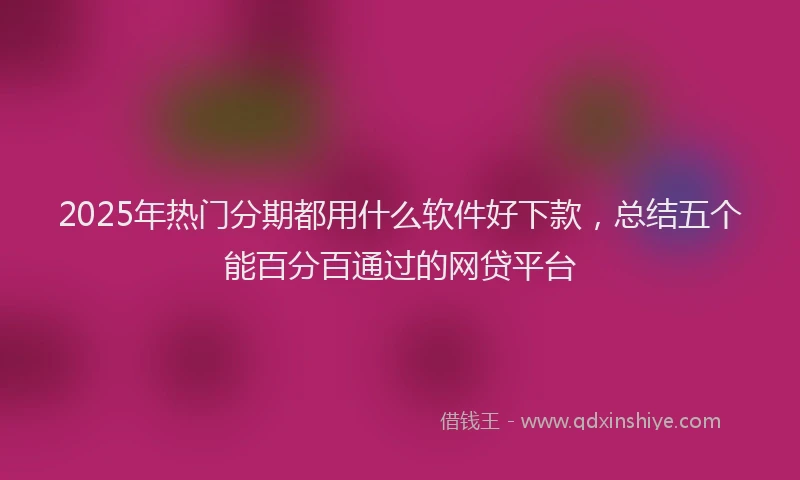 2025年热门分期都用什么软件好下款，总结五个能百分百通过的网贷平台